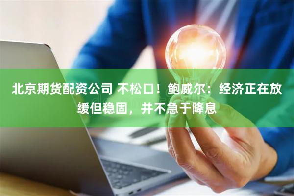 北京期货配资公司 不松口！鲍威尔：经济正在放缓但稳固，并不急于降息