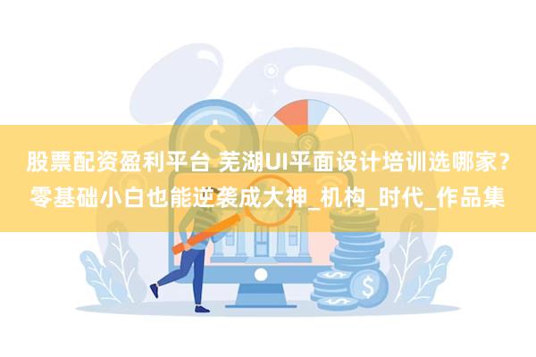 股票配资盈利平台 芜湖UI平面设计培训选哪家？零基础小白也能逆袭成大神_机构_时代_作品集