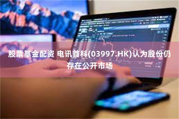 股票基金配资 电讯首科(03997.HK)认为股份仍存在公开市场