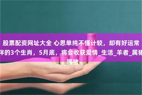 股票配资网址大全 心思单纯不懂计较，却有好运常伴的3个生肖，5月底，将会收获爱情_生活_羊者_属猪