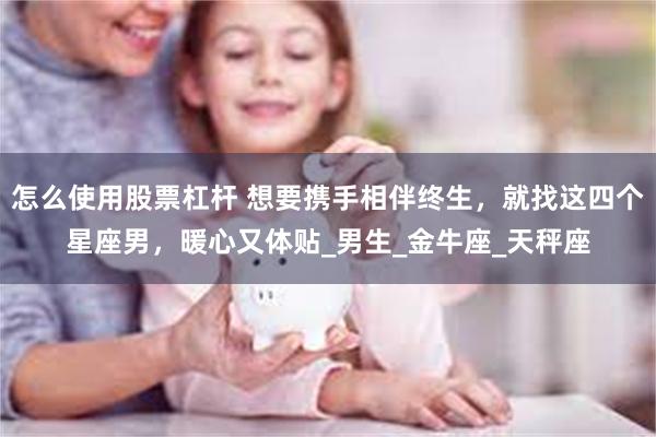 怎么使用股票杠杆 想要携手相伴终生，就找这四个星座男，暖心又体贴_男生_金牛座_天秤座