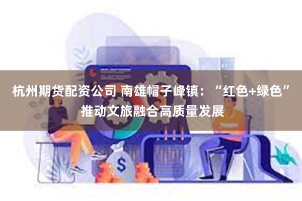 杭州期货配资公司 南雄帽子峰镇：“红色+绿色” 推动文旅融合高质量发展